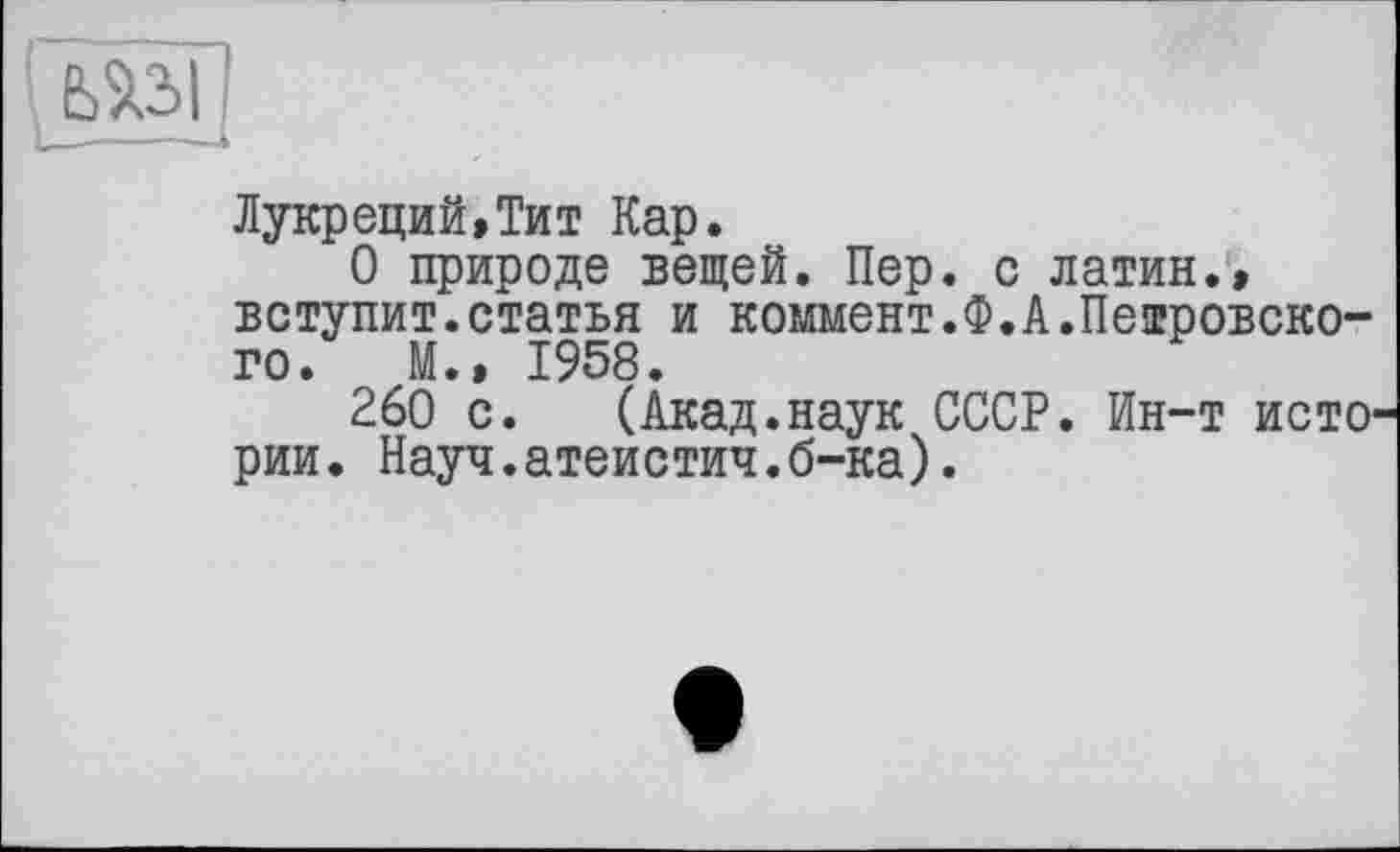 ﻿Лукреций,Тит Кар.
О природе вещей. Пер. с латин., вступит.статья и коммент.Ф.А.Петровского. М., 1958.
260 с. (Акад.наук СССР. Ин-т исто рии. Науч.атеистич.б-ка).